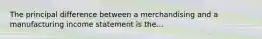 The principal difference between a merchandising and a manufacturing income statement is the...