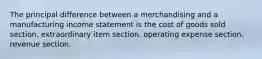 The principal difference between a merchandising and a manufacturing income statement is the cost of goods sold section. extraordinary item section. operating expense section. revenue section.