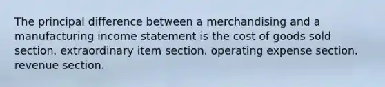 The principal difference between a merchandising and a manufacturing income statement is the cost of goods sold section. extraordinary item section. operating expense section. revenue section.