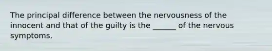 The principal difference between the nervousness of the innocent and that of the guilty is the ______ of the nervous symptoms.