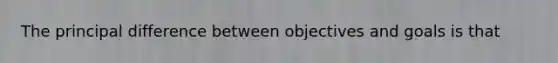 The principal difference between objectives and goals is that