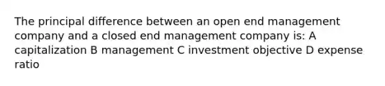 The principal difference between an open end management company and a closed end management company is: A capitalization B management C investment objective D expense ratio