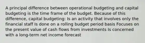 A principal difference between operational budgeting and capital budgeting is the time frame of the budget. Because of this difference, capital budgeting: Is an activity that involves only the financial staff Is done on a rolling budget period basis Focuses on the present value of cash flows from investments Is concerned with a long-term net income forecast