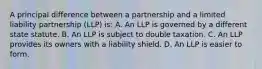 A principal difference between a partnership and a limited liability partnership (LLP) is: A. An LLP is governed by a different state statute. B. An LLP is subject to double taxation. C. An LLP provides its owners with a liability shield. D. An LLP is easier to form.