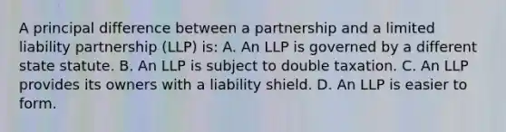 A principal difference between a partnership and a limited liability partnership (LLP) is: A. An LLP is governed by a different state statute. B. An LLP is subject to double taxation. C. An LLP provides its owners with a liability shield. D. An LLP is easier to form.