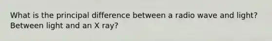 What is the principal difference between a radio wave and light? Between light and an X ray?