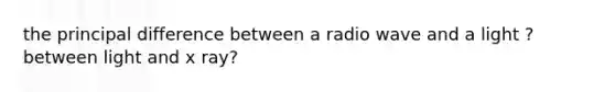 the principal difference between a radio wave and a light ? between light and x ray?