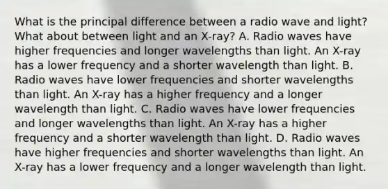 What is the principal difference between a radio wave and light? What about between light and an X-ray? A. Radio waves have higher frequencies and longer wavelengths than light. An X-ray has a lower frequency and a shorter wavelength than light. B. Radio waves have lower frequencies and shorter wavelengths than light. An X-ray has a higher frequency and a longer wavelength than light. C. Radio waves have lower frequencies and longer wavelengths than light. An X-ray has a higher frequency and a shorter wavelength than light. D. Radio waves have higher frequencies and shorter wavelengths than light. An X-ray has a lower frequency and a longer wavelength than light.