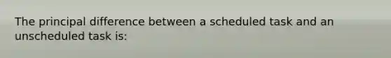 The principal difference between a scheduled task and an unscheduled task is: