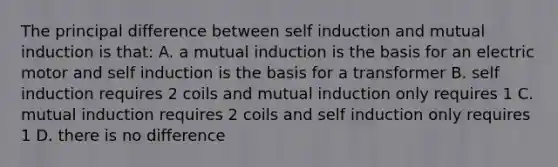 The principal difference between self induction and mutual induction is that: A. a mutual induction is the basis for an electric motor and self induction is the basis for a transformer B. self induction requires 2 coils and mutual induction only requires 1 C. mutual induction requires 2 coils and self induction only requires 1 D. there is no difference