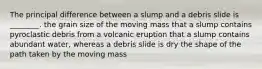 The principal difference between a slump and a debris slide is ________. the grain size of the moving mass that a slump contains pyroclastic debris from a volcanic eruption that a slump contains abundant water, whereas a debris slide is dry the shape of the path taken by the moving mass