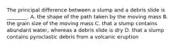 The principal difference between a slump and a debris slide is ________. A. the shape of the path taken by the moving mass B. the grain size of the moving mass C. that a slump contains abundant water, whereas a debris slide is dry D. that a slump contains pyroclastic debris from a volcanic eruption