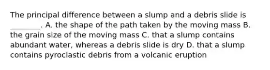 The principal difference between a slump and a debris slide is ________. A. the shape of the path taken by the moving mass B. the grain size of the moving mass C. that a slump contains abundant water, whereas a debris slide is dry D. that a slump contains pyroclastic debris from a volcanic eruption