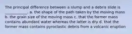 The principal difference between a slump and a debris slide is ____________. a. the shape of the path taken by the moving mass b. the grain size of the moving mass c. that the former mass contains abundant water whereas the latter is dry d. that the former mass contains pyroclastic debris from a volcanic eruption