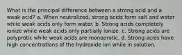 What is the principal difference between a strong acid and a weak acid? a. When neutralized, strong acids form salt and water while weak acids only form water. b. Strong acids completely ionize while weak acids only partially ionize. c. Strong acids are polyprotic while weak acids are monoprotic. d. Strong acids have high concentrations of the hydroxide ion while in solution.