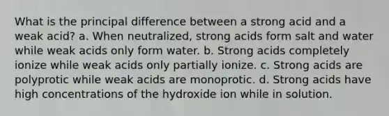 What is the principal difference between a strong acid and a weak acid? a. When neutralized, strong acids form salt and water while weak acids only form water. b. Strong acids completely ionize while weak acids only partially ionize. c. Strong acids are polyprotic while weak acids are monoprotic. d. Strong acids have high concentrations of the hydroxide ion while in solution.