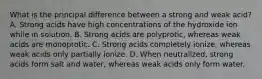 What is the principal difference between a strong and weak acid? A. Strong acids have high concentrations of the hydroxide ion while in solution. B. Strong acids are polyprotic, whereas weak acids are monoprotic. C. Strong acids completely ionize, whereas weak acids only partially ionize. D. When neutralized, strong acids form salt and water, whereas weak acids only form water.