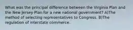 What was the principal difference between the Virginia Plan and the New Jersey Plan for a new national government? A)The method of selecting representatives to Congress. B)The regulation of interstate commerce.