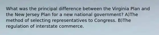 What was the principal difference between the Virginia Plan and the New Jersey Plan for a new national government? A)The method of selecting representatives to Congress. B)The regulation of interstate commerce.