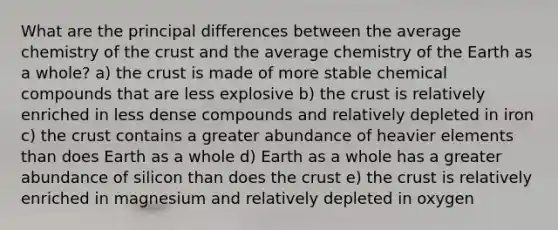 What are the principal differences between the average chemistry of the crust and the average chemistry of the Earth as a whole? a) the crust is made of more stable chemical compounds that are less explosive b) the crust is relatively enriched in less dense compounds and relatively depleted in iron c) the crust contains a greater abundance of heavier elements than does Earth as a whole d) Earth as a whole has a greater abundance of silicon than does the crust e) the crust is relatively enriched in magnesium and relatively depleted in oxygen