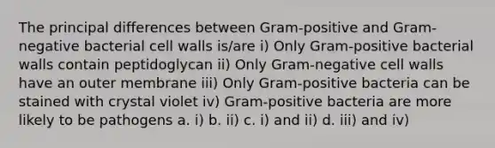 The principal differences between Gram-positive and Gram-negative bacterial cell walls is/are i) Only Gram-positive bacterial walls contain peptidoglycan ii) Only Gram-negative cell walls have an outer membrane iii) Only Gram-positive bacteria can be stained with crystal violet iv) Gram-positive bacteria are more likely to be pathogens a. i) b. ii) c. i) and ii) d. iii) and iv)