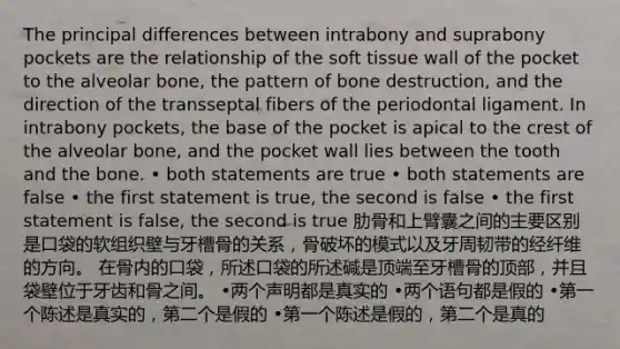 The principal differences between intrabony and suprabony pockets are the relationship of the soft tissue wall of the pocket to the alveolar bone, the pattern of bone destruction, and the direction of the transseptal fibers of the periodontal ligament. In intrabony pockets, the base of the pocket is apical to the crest of the alveolar bone, and the pocket wall lies between the tooth and the bone. • both statements are true • both statements are false • the first statement is true, the second is false • the first statement is false, the second is true 肋骨和上臂囊之间的主要区别是口袋的软组织壁与牙槽骨的关系，骨破坏的模式以及牙周韧带的经纤维的方向。 在骨内的口袋，所述口袋的所述碱是顶端至牙槽骨的顶部，并且袋壁位于牙齿和骨之间。 •两个声明都是真实的 •两个语句都是假的 •第一个陈述是真实的，第二个是假的 •第一个陈述是假的，第二个是真的