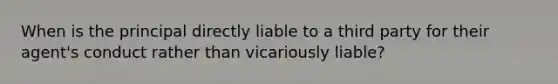 When is the principal directly liable to a third party for their agent's conduct rather than vicariously liable?