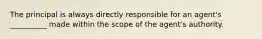 The principal is always directly responsible for an agent's __________ made within the scope of the agent's authority.