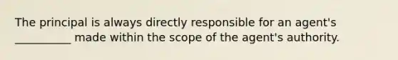 The principal is always directly responsible for an agent's __________ made within the scope of the agent's authority.