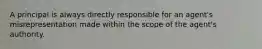 A principal is always directly responsible for an agent's misrepresentation made within the scope of the agent's authority.