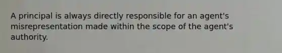 A principal is always directly responsible for an agent's misrepresentation made within the scope of the agent's authority.