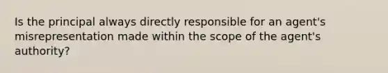 Is the principal always directly responsible for an agent's misrepresentation made within the scope of the agent's authority?