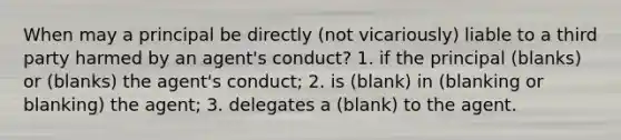 When may a principal be directly (not vicariously) liable to a third party harmed by an agent's conduct? 1. if the principal (blanks) or (blanks) the agent's conduct; 2. is (blank) in (blanking or blanking) the agent; 3. delegates a (blank) to the agent.