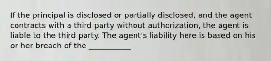 If the principal is disclosed or partially disclosed, and the agent contracts with a third party without authorization, the agent is liable to the third party. The agent's liability here is based on his or her breach of the ___________