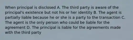 When principal is disclosed A. The third party is aware of the principal's existence but not his or her identity B. The agent is partially liable because he or she is a party to the transaction C. The agent is the only person who could be liable for the agreement D. The principal is liable for the agreements made with the third party