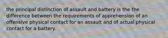 the principal distinction of assault and battery is the the difference between the requirements of apprehension of an offensive physical contact for an assault and of actual physical contact for a battery.