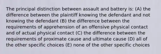 The principal distinction between assault and battery is: (A) the difference between the plaintiff knowing the defendant and not knowing the defendant (B) the difference between the requirements of apprehension of an offensive physical contact and of actual physical contact (C) the difference between the requirements of proximate cause and ultimate cause (D) all of the other specific choices (E) none of the other specific choices