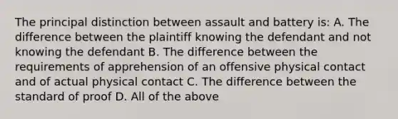 The principal distinction between assault and battery is: A. The difference between the plaintiff knowing the defendant and not knowing the defendant B. The difference between the requirements of apprehension of an offensive physical contact and of actual physical contact C. The difference between the standard of proof D. All of the above