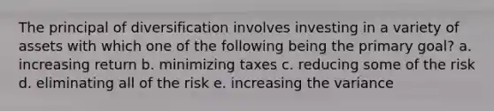 The principal of diversification involves investing in a variety of assets with which one of the following being the primary goal? a. increasing return b. minimizing taxes c. reducing some of the risk d. eliminating all of the risk e. increasing the variance