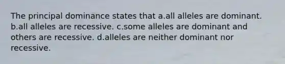 The principal dominance states that a.all alleles are dominant. b.all alleles are recessive. c.some alleles are dominant and others are recessive. d.alleles are neither dominant nor recessive.