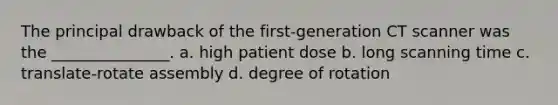 The principal drawback of the first-generation CT scanner was the _______________. a. high patient dose b. long scanning time c. translate-rotate assembly d. degree of rotation