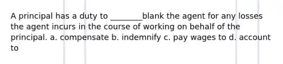 A principal has a duty to ________blank the agent for any losses the agent incurs in the course of working on behalf of the principal. a. compensate b. indemnify c. pay wages to d. account to