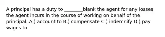 A principal has a duty to ________blank the agent for any losses the agent incurs in the course of working on behalf of the principal. A.) account to B.) compensate C.) indemnify D.) pay wages to