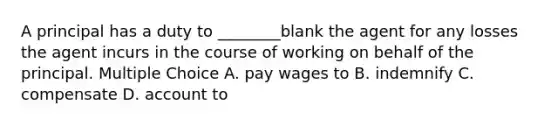 A principal has a duty to ________blank the agent for any losses the agent incurs in the course of working on behalf of the principal. Multiple Choice A. pay wages to B. indemnify C. compensate D. account to