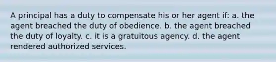 A principal has a duty to compensate his or her agent if: a. the agent breached the duty of obedience. b. the agent breached the duty of loyalty. c. it is a gratuitous agency. d. the agent rendered authorized services.