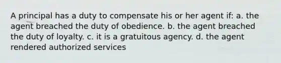 A principal has a duty to compensate his or her agent if: a. the agent breached the duty of obedience. b. the agent breached the duty of loyalty. c. it is a gratuitous agency. d. the agent rendered authorized services