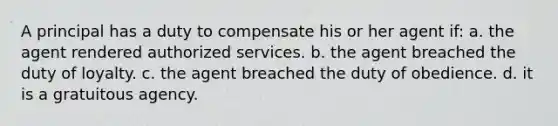 A principal has a duty to compensate his or her agent if: a. the agent rendered authorized services. b. the agent breached the duty of loyalty. c. the agent breached the duty of obedience. d. it is a gratuitous agency.