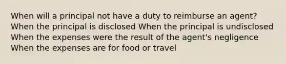 When will a principal not have a duty to reimburse an agent? When the principal is disclosed When the principal is undisclosed When the expenses were the result of the agent's negligence When the expenses are for food or travel