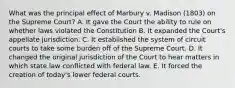 What was the principal effect of Marbury v. Madison (1803) on the Supreme Court? A. It gave the Court the ability to rule on whether laws violated the Constitution B. It expanded the Court's appellate jurisdiction. C. It established the system of circuit courts to take some burden off of the Supreme Court. D. It changed the original jurisdiction of the Court to hear matters in which state law conflicted with federal law. E. It forced the creation of today's lower federal courts.