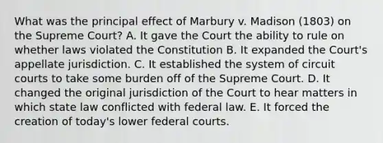 What was the principal effect of Marbury v. Madison (1803) on the Supreme Court? A. It gave the Court the ability to rule on whether laws violated the Constitution B. It expanded the Court's appellate jurisdiction. C. It established the system of circuit courts to take some burden off of the Supreme Court. D. It changed the original jurisdiction of the Court to hear matters in which state law conflicted with federal law. E. It forced the creation of today's lower federal courts.